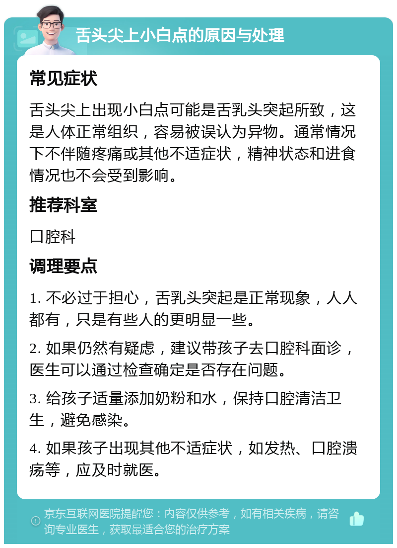 舌头尖上小白点的原因与处理 常见症状 舌头尖上出现小白点可能是舌乳头突起所致，这是人体正常组织，容易被误认为异物。通常情况下不伴随疼痛或其他不适症状，精神状态和进食情况也不会受到影响。 推荐科室 口腔科 调理要点 1. 不必过于担心，舌乳头突起是正常现象，人人都有，只是有些人的更明显一些。 2. 如果仍然有疑虑，建议带孩子去口腔科面诊，医生可以通过检查确定是否存在问题。 3. 给孩子适量添加奶粉和水，保持口腔清洁卫生，避免感染。 4. 如果孩子出现其他不适症状，如发热、口腔溃疡等，应及时就医。