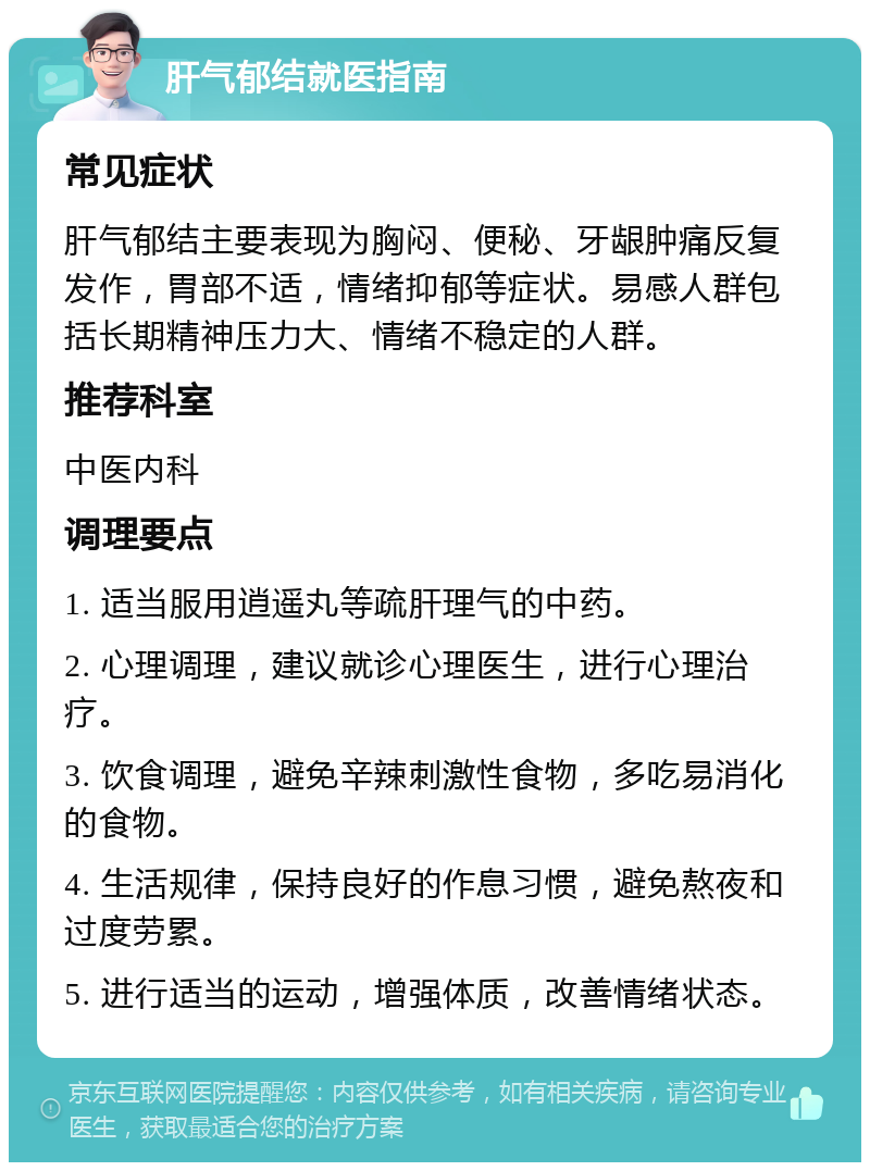 肝气郁结就医指南 常见症状 肝气郁结主要表现为胸闷、便秘、牙龈肿痛反复发作，胃部不适，情绪抑郁等症状。易感人群包括长期精神压力大、情绪不稳定的人群。 推荐科室 中医内科 调理要点 1. 适当服用逍遥丸等疏肝理气的中药。 2. 心理调理，建议就诊心理医生，进行心理治疗。 3. 饮食调理，避免辛辣刺激性食物，多吃易消化的食物。 4. 生活规律，保持良好的作息习惯，避免熬夜和过度劳累。 5. 进行适当的运动，增强体质，改善情绪状态。