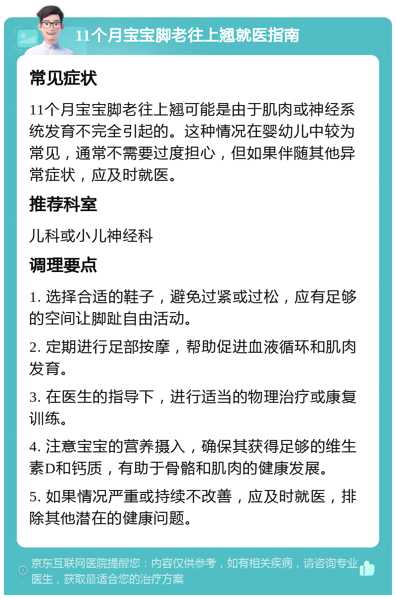 11个月宝宝脚老往上翘就医指南 常见症状 11个月宝宝脚老往上翘可能是由于肌肉或神经系统发育不完全引起的。这种情况在婴幼儿中较为常见，通常不需要过度担心，但如果伴随其他异常症状，应及时就医。 推荐科室 儿科或小儿神经科 调理要点 1. 选择合适的鞋子，避免过紧或过松，应有足够的空间让脚趾自由活动。 2. 定期进行足部按摩，帮助促进血液循环和肌肉发育。 3. 在医生的指导下，进行适当的物理治疗或康复训练。 4. 注意宝宝的营养摄入，确保其获得足够的维生素D和钙质，有助于骨骼和肌肉的健康发展。 5. 如果情况严重或持续不改善，应及时就医，排除其他潜在的健康问题。