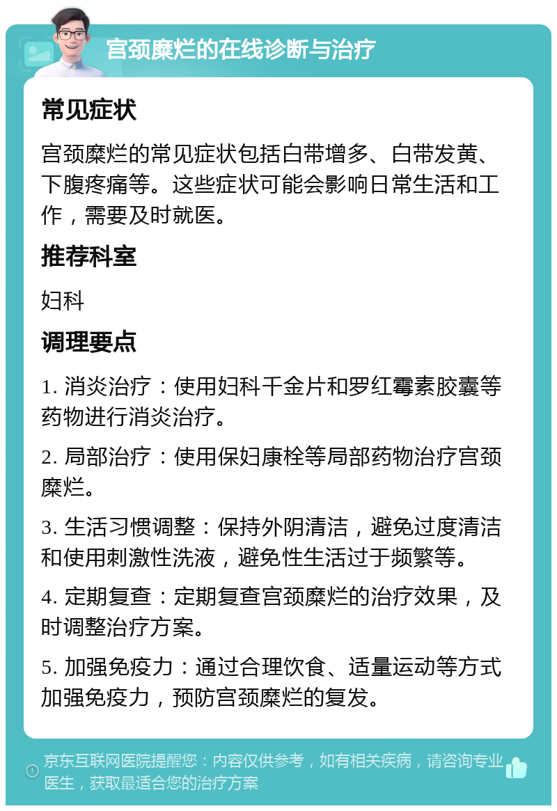 宫颈糜烂的在线诊断与治疗 常见症状 宫颈糜烂的常见症状包括白带增多、白带发黄、下腹疼痛等。这些症状可能会影响日常生活和工作，需要及时就医。 推荐科室 妇科 调理要点 1. 消炎治疗：使用妇科千金片和罗红霉素胶囊等药物进行消炎治疗。 2. 局部治疗：使用保妇康栓等局部药物治疗宫颈糜烂。 3. 生活习惯调整：保持外阴清洁，避免过度清洁和使用刺激性洗液，避免性生活过于频繁等。 4. 定期复查：定期复查宫颈糜烂的治疗效果，及时调整治疗方案。 5. 加强免疫力：通过合理饮食、适量运动等方式加强免疫力，预防宫颈糜烂的复发。