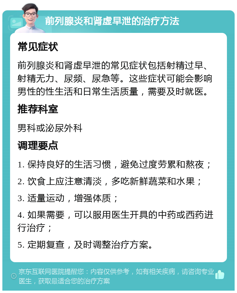 前列腺炎和肾虚早泄的治疗方法 常见症状 前列腺炎和肾虚早泄的常见症状包括射精过早、射精无力、尿频、尿急等。这些症状可能会影响男性的性生活和日常生活质量，需要及时就医。 推荐科室 男科或泌尿外科 调理要点 1. 保持良好的生活习惯，避免过度劳累和熬夜； 2. 饮食上应注意清淡，多吃新鲜蔬菜和水果； 3. 适量运动，增强体质； 4. 如果需要，可以服用医生开具的中药或西药进行治疗； 5. 定期复查，及时调整治疗方案。