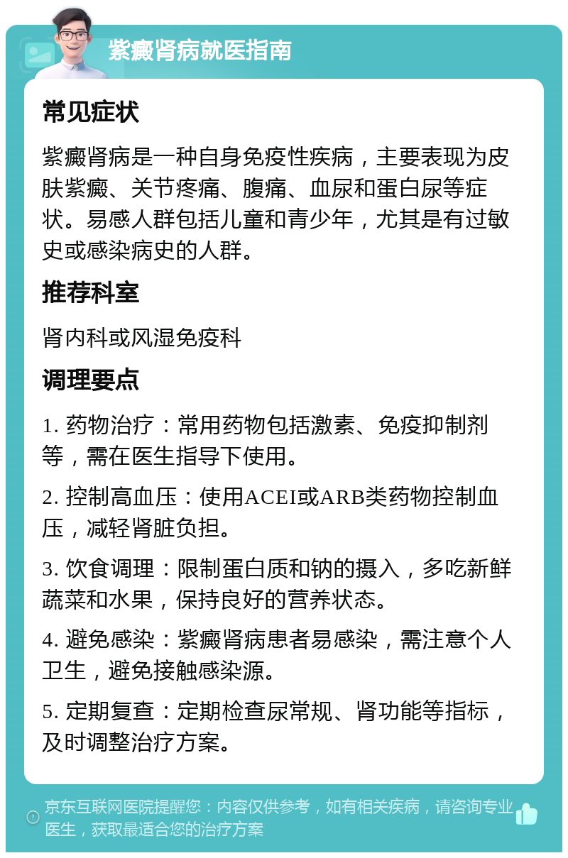 紫癜肾病就医指南 常见症状 紫癜肾病是一种自身免疫性疾病，主要表现为皮肤紫癜、关节疼痛、腹痛、血尿和蛋白尿等症状。易感人群包括儿童和青少年，尤其是有过敏史或感染病史的人群。 推荐科室 肾内科或风湿免疫科 调理要点 1. 药物治疗：常用药物包括激素、免疫抑制剂等，需在医生指导下使用。 2. 控制高血压：使用ACEI或ARB类药物控制血压，减轻肾脏负担。 3. 饮食调理：限制蛋白质和钠的摄入，多吃新鲜蔬菜和水果，保持良好的营养状态。 4. 避免感染：紫癜肾病患者易感染，需注意个人卫生，避免接触感染源。 5. 定期复查：定期检查尿常规、肾功能等指标，及时调整治疗方案。