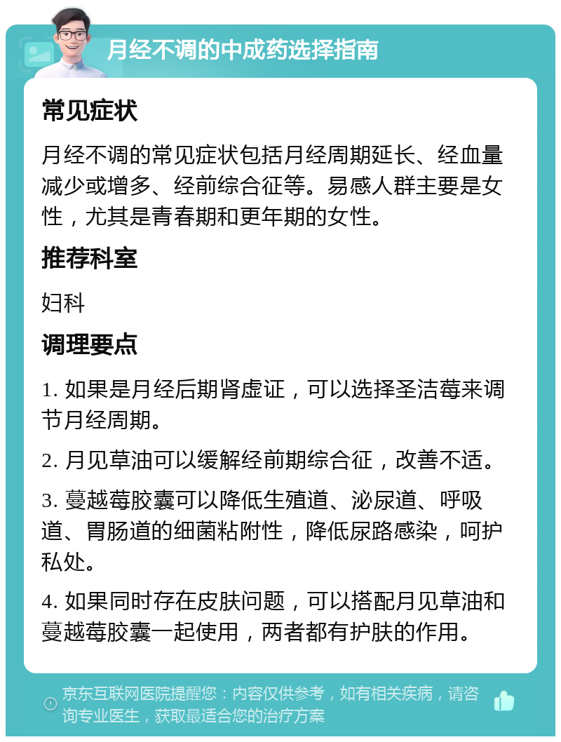 月经不调的中成药选择指南 常见症状 月经不调的常见症状包括月经周期延长、经血量减少或增多、经前综合征等。易感人群主要是女性，尤其是青春期和更年期的女性。 推荐科室 妇科 调理要点 1. 如果是月经后期肾虚证，可以选择圣洁莓来调节月经周期。 2. 月见草油可以缓解经前期综合征，改善不适。 3. 蔓越莓胶囊可以降低生殖道、泌尿道、呼吸道、胃肠道的细菌粘附性，降低尿路感染，呵护私处。 4. 如果同时存在皮肤问题，可以搭配月见草油和蔓越莓胶囊一起使用，两者都有护肤的作用。