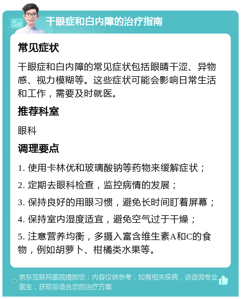 干眼症和白内障的治疗指南 常见症状 干眼症和白内障的常见症状包括眼睛干涩、异物感、视力模糊等。这些症状可能会影响日常生活和工作，需要及时就医。 推荐科室 眼科 调理要点 1. 使用卡林优和玻璃酸钠等药物来缓解症状； 2. 定期去眼科检查，监控病情的发展； 3. 保持良好的用眼习惯，避免长时间盯着屏幕； 4. 保持室内湿度适宜，避免空气过于干燥； 5. 注意营养均衡，多摄入富含维生素A和C的食物，例如胡萝卜、柑橘类水果等。