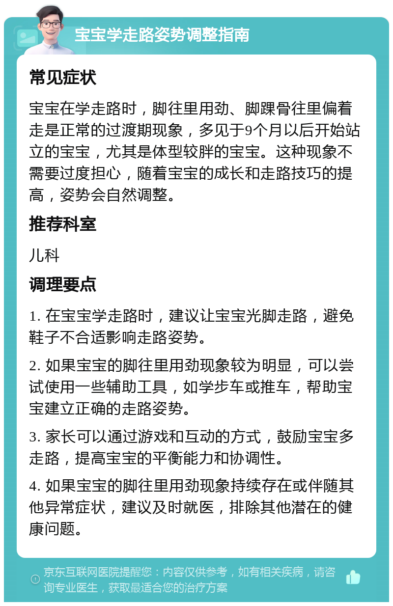 宝宝学走路姿势调整指南 常见症状 宝宝在学走路时，脚往里用劲、脚踝骨往里偏着走是正常的过渡期现象，多见于9个月以后开始站立的宝宝，尤其是体型较胖的宝宝。这种现象不需要过度担心，随着宝宝的成长和走路技巧的提高，姿势会自然调整。 推荐科室 儿科 调理要点 1. 在宝宝学走路时，建议让宝宝光脚走路，避免鞋子不合适影响走路姿势。 2. 如果宝宝的脚往里用劲现象较为明显，可以尝试使用一些辅助工具，如学步车或推车，帮助宝宝建立正确的走路姿势。 3. 家长可以通过游戏和互动的方式，鼓励宝宝多走路，提高宝宝的平衡能力和协调性。 4. 如果宝宝的脚往里用劲现象持续存在或伴随其他异常症状，建议及时就医，排除其他潜在的健康问题。