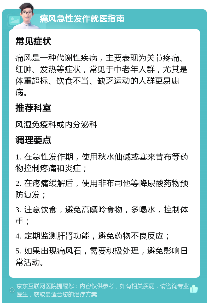 痛风急性发作就医指南 常见症状 痛风是一种代谢性疾病，主要表现为关节疼痛、红肿、发热等症状，常见于中老年人群，尤其是体重超标、饮食不当、缺乏运动的人群更易患病。 推荐科室 风湿免疫科或内分泌科 调理要点 1. 在急性发作期，使用秋水仙碱或塞来昔布等药物控制疼痛和炎症； 2. 在疼痛缓解后，使用非布司他等降尿酸药物预防复发； 3. 注意饮食，避免高嘌呤食物，多喝水，控制体重； 4. 定期监测肝肾功能，避免药物不良反应； 5. 如果出现痛风石，需要积极处理，避免影响日常活动。