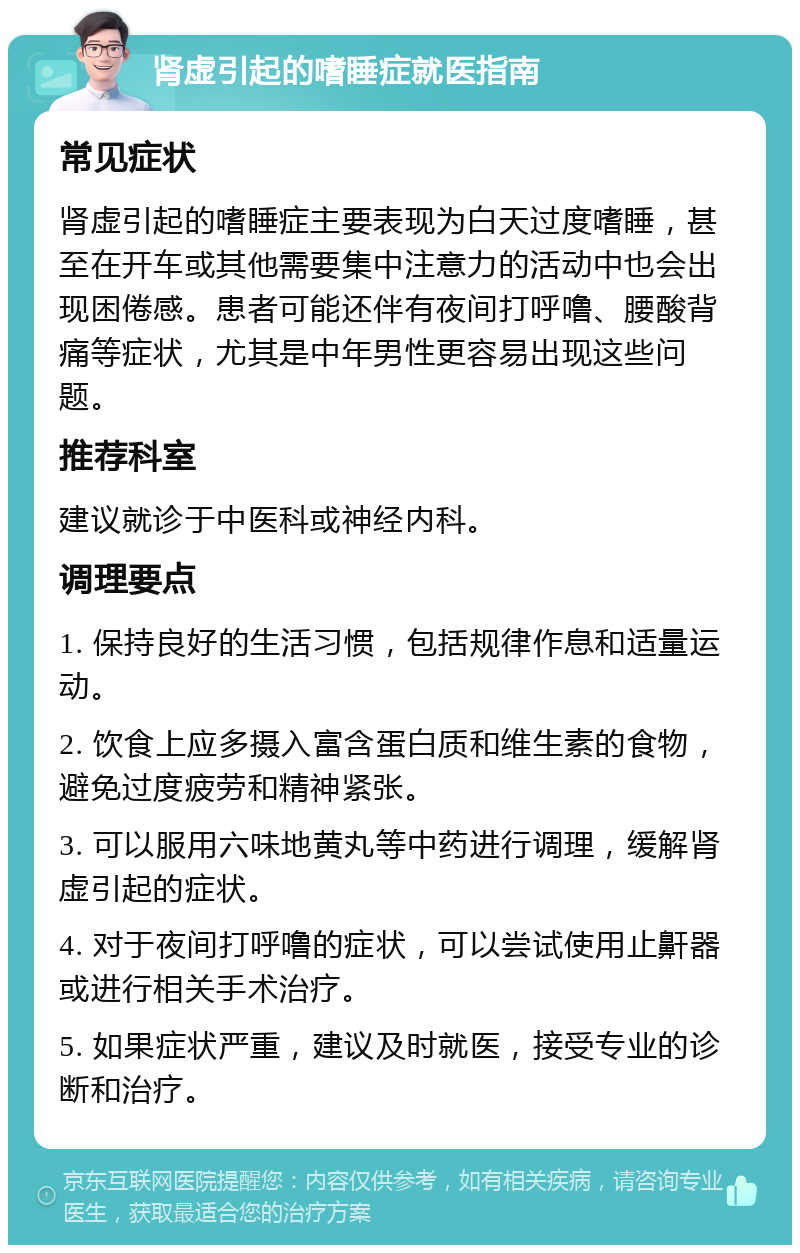 肾虚引起的嗜睡症就医指南 常见症状 肾虚引起的嗜睡症主要表现为白天过度嗜睡，甚至在开车或其他需要集中注意力的活动中也会出现困倦感。患者可能还伴有夜间打呼噜、腰酸背痛等症状，尤其是中年男性更容易出现这些问题。 推荐科室 建议就诊于中医科或神经内科。 调理要点 1. 保持良好的生活习惯，包括规律作息和适量运动。 2. 饮食上应多摄入富含蛋白质和维生素的食物，避免过度疲劳和精神紧张。 3. 可以服用六味地黄丸等中药进行调理，缓解肾虚引起的症状。 4. 对于夜间打呼噜的症状，可以尝试使用止鼾器或进行相关手术治疗。 5. 如果症状严重，建议及时就医，接受专业的诊断和治疗。