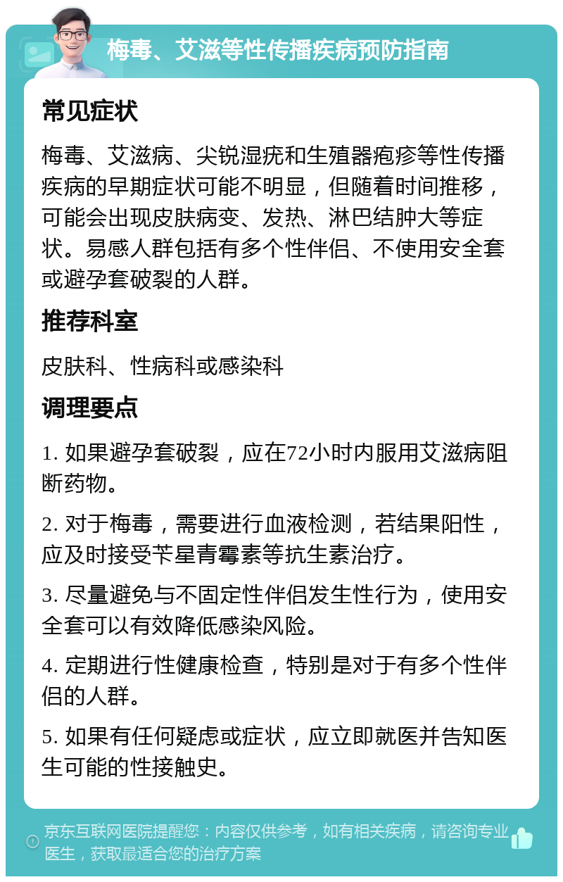 梅毒、艾滋等性传播疾病预防指南 常见症状 梅毒、艾滋病、尖锐湿疣和生殖器疱疹等性传播疾病的早期症状可能不明显，但随着时间推移，可能会出现皮肤病变、发热、淋巴结肿大等症状。易感人群包括有多个性伴侣、不使用安全套或避孕套破裂的人群。 推荐科室 皮肤科、性病科或感染科 调理要点 1. 如果避孕套破裂，应在72小时内服用艾滋病阻断药物。 2. 对于梅毒，需要进行血液检测，若结果阳性，应及时接受苄星青霉素等抗生素治疗。 3. 尽量避免与不固定性伴侣发生性行为，使用安全套可以有效降低感染风险。 4. 定期进行性健康检查，特别是对于有多个性伴侣的人群。 5. 如果有任何疑虑或症状，应立即就医并告知医生可能的性接触史。