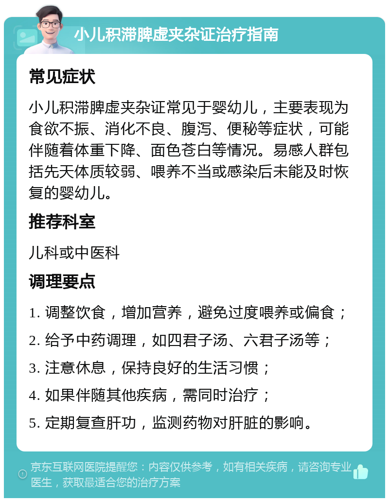 小儿积滞脾虚夹杂证治疗指南 常见症状 小儿积滞脾虚夹杂证常见于婴幼儿，主要表现为食欲不振、消化不良、腹泻、便秘等症状，可能伴随着体重下降、面色苍白等情况。易感人群包括先天体质较弱、喂养不当或感染后未能及时恢复的婴幼儿。 推荐科室 儿科或中医科 调理要点 1. 调整饮食，增加营养，避免过度喂养或偏食； 2. 给予中药调理，如四君子汤、六君子汤等； 3. 注意休息，保持良好的生活习惯； 4. 如果伴随其他疾病，需同时治疗； 5. 定期复查肝功，监测药物对肝脏的影响。