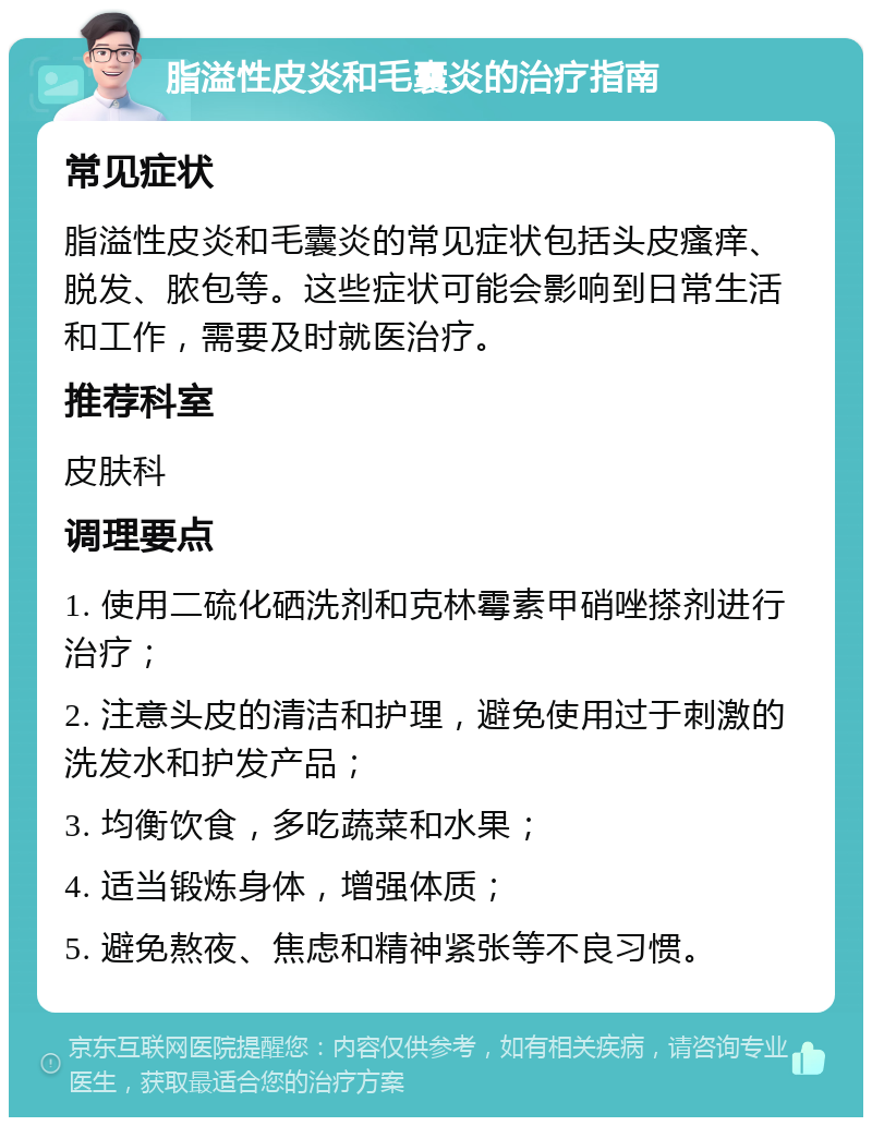 脂溢性皮炎和毛囊炎的治疗指南 常见症状 脂溢性皮炎和毛囊炎的常见症状包括头皮瘙痒、脱发、脓包等。这些症状可能会影响到日常生活和工作，需要及时就医治疗。 推荐科室 皮肤科 调理要点 1. 使用二硫化硒洗剂和克林霉素甲硝唑搽剂进行治疗； 2. 注意头皮的清洁和护理，避免使用过于刺激的洗发水和护发产品； 3. 均衡饮食，多吃蔬菜和水果； 4. 适当锻炼身体，增强体质； 5. 避免熬夜、焦虑和精神紧张等不良习惯。