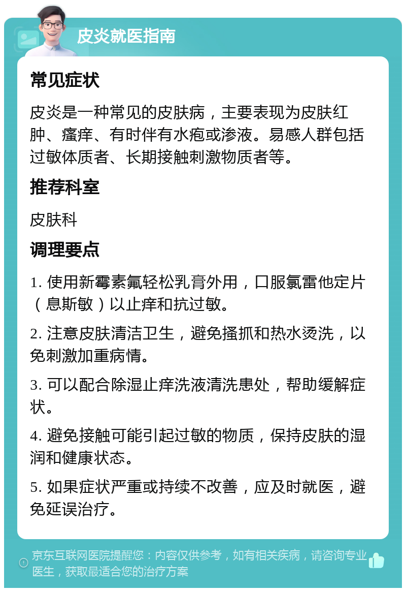 皮炎就医指南 常见症状 皮炎是一种常见的皮肤病，主要表现为皮肤红肿、瘙痒、有时伴有水疱或渗液。易感人群包括过敏体质者、长期接触刺激物质者等。 推荐科室 皮肤科 调理要点 1. 使用新霉素氟轻松乳膏外用，口服氯雷他定片（息斯敏）以止痒和抗过敏。 2. 注意皮肤清洁卫生，避免搔抓和热水烫洗，以免刺激加重病情。 3. 可以配合除湿止痒洗液清洗患处，帮助缓解症状。 4. 避免接触可能引起过敏的物质，保持皮肤的湿润和健康状态。 5. 如果症状严重或持续不改善，应及时就医，避免延误治疗。