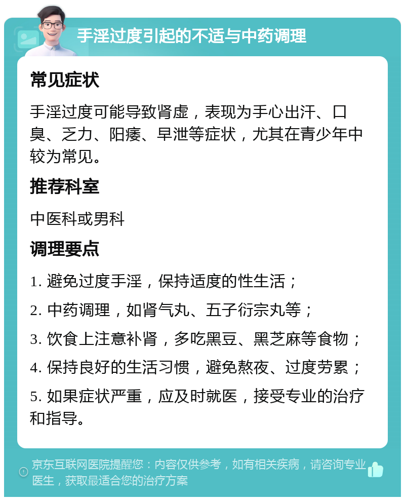 手淫过度引起的不适与中药调理 常见症状 手淫过度可能导致肾虚，表现为手心出汗、口臭、乏力、阳痿、早泄等症状，尤其在青少年中较为常见。 推荐科室 中医科或男科 调理要点 1. 避免过度手淫，保持适度的性生活； 2. 中药调理，如肾气丸、五子衍宗丸等； 3. 饮食上注意补肾，多吃黑豆、黑芝麻等食物； 4. 保持良好的生活习惯，避免熬夜、过度劳累； 5. 如果症状严重，应及时就医，接受专业的治疗和指导。