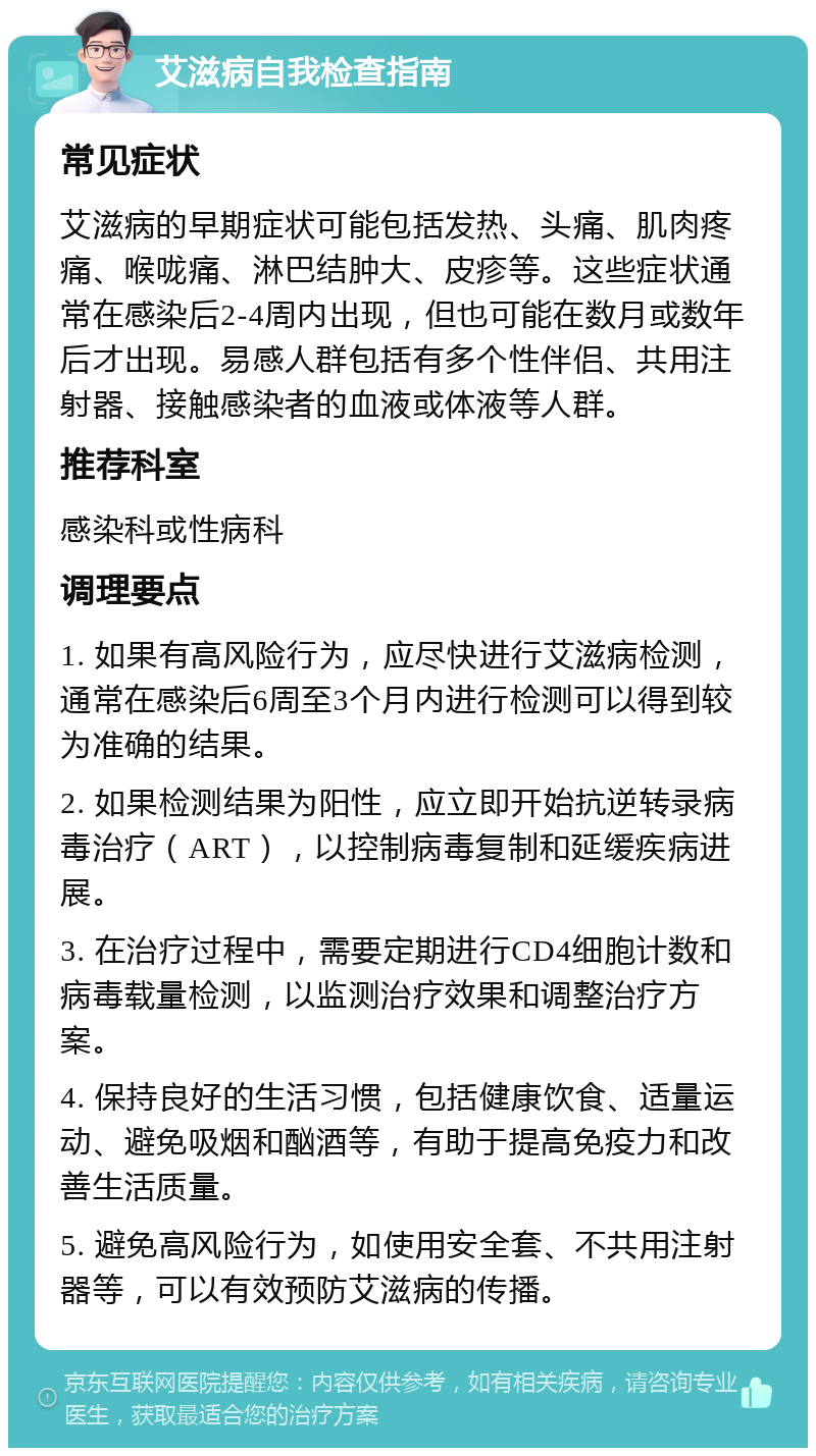 艾滋病自我检查指南 常见症状 艾滋病的早期症状可能包括发热、头痛、肌肉疼痛、喉咙痛、淋巴结肿大、皮疹等。这些症状通常在感染后2-4周内出现，但也可能在数月或数年后才出现。易感人群包括有多个性伴侣、共用注射器、接触感染者的血液或体液等人群。 推荐科室 感染科或性病科 调理要点 1. 如果有高风险行为，应尽快进行艾滋病检测，通常在感染后6周至3个月内进行检测可以得到较为准确的结果。 2. 如果检测结果为阳性，应立即开始抗逆转录病毒治疗（ART），以控制病毒复制和延缓疾病进展。 3. 在治疗过程中，需要定期进行CD4细胞计数和病毒载量检测，以监测治疗效果和调整治疗方案。 4. 保持良好的生活习惯，包括健康饮食、适量运动、避免吸烟和酗酒等，有助于提高免疫力和改善生活质量。 5. 避免高风险行为，如使用安全套、不共用注射器等，可以有效预防艾滋病的传播。