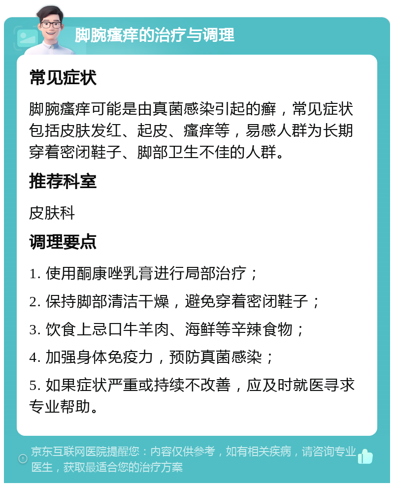 脚腕瘙痒的治疗与调理 常见症状 脚腕瘙痒可能是由真菌感染引起的癣，常见症状包括皮肤发红、起皮、瘙痒等，易感人群为长期穿着密闭鞋子、脚部卫生不佳的人群。 推荐科室 皮肤科 调理要点 1. 使用酮康唑乳膏进行局部治疗； 2. 保持脚部清洁干燥，避免穿着密闭鞋子； 3. 饮食上忌口牛羊肉、海鲜等辛辣食物； 4. 加强身体免疫力，预防真菌感染； 5. 如果症状严重或持续不改善，应及时就医寻求专业帮助。