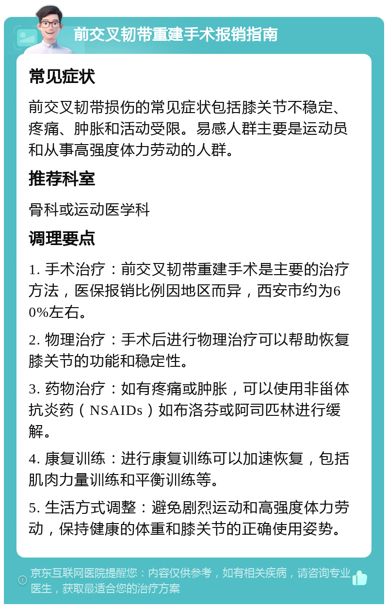 前交叉韧带重建手术报销指南 常见症状 前交叉韧带损伤的常见症状包括膝关节不稳定、疼痛、肿胀和活动受限。易感人群主要是运动员和从事高强度体力劳动的人群。 推荐科室 骨科或运动医学科 调理要点 1. 手术治疗：前交叉韧带重建手术是主要的治疗方法，医保报销比例因地区而异，西安市约为60%左右。 2. 物理治疗：手术后进行物理治疗可以帮助恢复膝关节的功能和稳定性。 3. 药物治疗：如有疼痛或肿胀，可以使用非甾体抗炎药（NSAIDs）如布洛芬或阿司匹林进行缓解。 4. 康复训练：进行康复训练可以加速恢复，包括肌肉力量训练和平衡训练等。 5. 生活方式调整：避免剧烈运动和高强度体力劳动，保持健康的体重和膝关节的正确使用姿势。