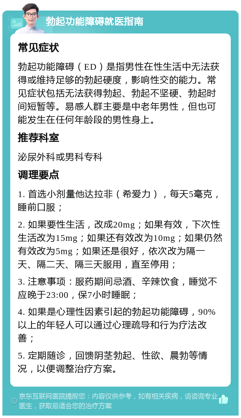 勃起功能障碍就医指南 常见症状 勃起功能障碍（ED）是指男性在性生活中无法获得或维持足够的勃起硬度，影响性交的能力。常见症状包括无法获得勃起、勃起不坚硬、勃起时间短暂等。易感人群主要是中老年男性，但也可能发生在任何年龄段的男性身上。 推荐科室 泌尿外科或男科专科 调理要点 1. 首选小剂量他达拉非（希爱力），每天5毫克，睡前口服； 2. 如果要性生活，改成20mg；如果有效，下次性生活改为15mg；如果还有效改为10mg；如果仍然有效改为5mg；如果还是很好，依次改为隔一天、隔二天、隔三天服用，直至停用； 3. 注意事项：服药期间忌酒、辛辣饮食，睡觉不应晚于23:00，保7小时睡眠； 4. 如果是心理性因素引起的勃起功能障碍，90%以上的年轻人可以通过心理疏导和行为疗法改善； 5. 定期随诊，回馈阴茎勃起、性欲、晨勃等情况，以便调整治疗方案。