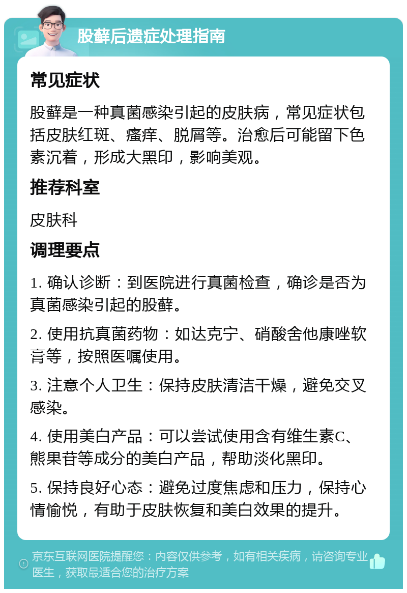 股藓后遗症处理指南 常见症状 股藓是一种真菌感染引起的皮肤病，常见症状包括皮肤红斑、瘙痒、脱屑等。治愈后可能留下色素沉着，形成大黑印，影响美观。 推荐科室 皮肤科 调理要点 1. 确认诊断：到医院进行真菌检查，确诊是否为真菌感染引起的股藓。 2. 使用抗真菌药物：如达克宁、硝酸舍他康唑软膏等，按照医嘱使用。 3. 注意个人卫生：保持皮肤清洁干燥，避免交叉感染。 4. 使用美白产品：可以尝试使用含有维生素C、熊果苷等成分的美白产品，帮助淡化黑印。 5. 保持良好心态：避免过度焦虑和压力，保持心情愉悦，有助于皮肤恢复和美白效果的提升。