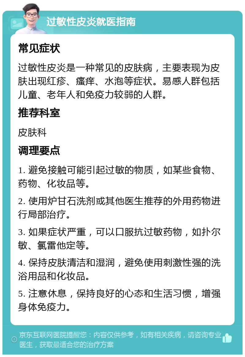 过敏性皮炎就医指南 常见症状 过敏性皮炎是一种常见的皮肤病，主要表现为皮肤出现红疹、瘙痒、水泡等症状。易感人群包括儿童、老年人和免疫力较弱的人群。 推荐科室 皮肤科 调理要点 1. 避免接触可能引起过敏的物质，如某些食物、药物、化妆品等。 2. 使用炉甘石洗剂或其他医生推荐的外用药物进行局部治疗。 3. 如果症状严重，可以口服抗过敏药物，如扑尔敏、氯雷他定等。 4. 保持皮肤清洁和湿润，避免使用刺激性强的洗浴用品和化妆品。 5. 注意休息，保持良好的心态和生活习惯，增强身体免疫力。