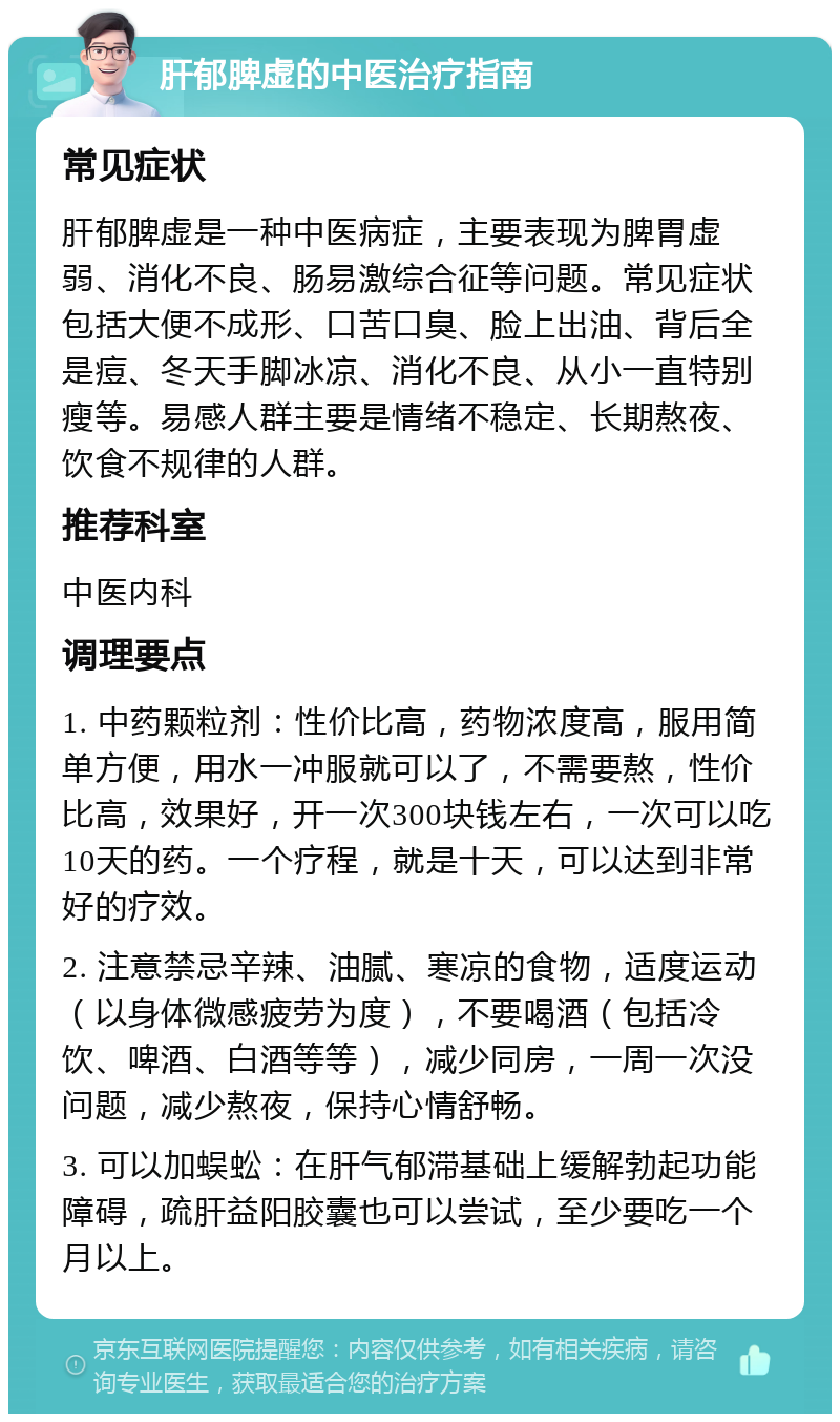 肝郁脾虚的中医治疗指南 常见症状 肝郁脾虚是一种中医病症，主要表现为脾胃虚弱、消化不良、肠易激综合征等问题。常见症状包括大便不成形、口苦口臭、脸上出油、背后全是痘、冬天手脚冰凉、消化不良、从小一直特别瘦等。易感人群主要是情绪不稳定、长期熬夜、饮食不规律的人群。 推荐科室 中医内科 调理要点 1. 中药颗粒剂：性价比高，药物浓度高，服用简单方便，用水一冲服就可以了，不需要熬，性价比高，效果好，开一次300块钱左右，一次可以吃10天的药。一个疗程，就是十天，可以达到非常好的疗效。 2. 注意禁忌辛辣、油腻、寒凉的食物，适度运动（以身体微感疲劳为度），不要喝酒（包括冷饮、啤酒、白酒等等），减少同房，一周一次没问题，减少熬夜，保持心情舒畅。 3. 可以加蜈蚣：在肝气郁滞基础上缓解勃起功能障碍，疏肝益阳胶囊也可以尝试，至少要吃一个月以上。