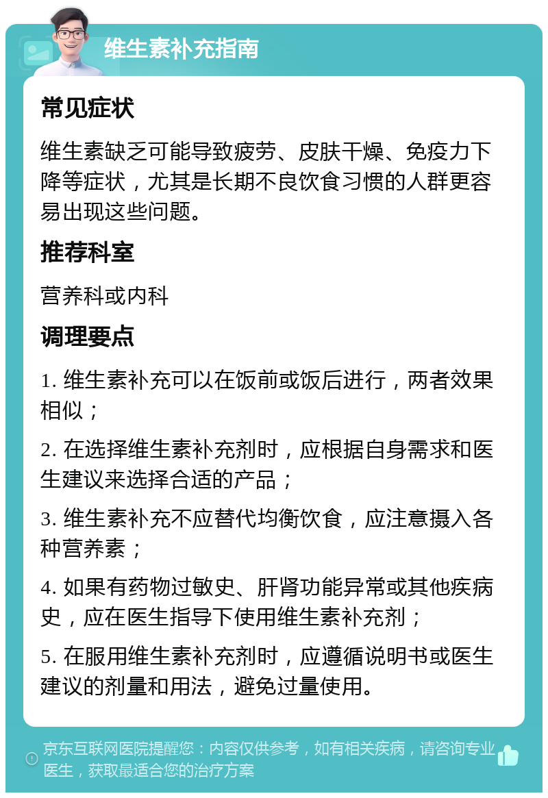 维生素补充指南 常见症状 维生素缺乏可能导致疲劳、皮肤干燥、免疫力下降等症状，尤其是长期不良饮食习惯的人群更容易出现这些问题。 推荐科室 营养科或内科 调理要点 1. 维生素补充可以在饭前或饭后进行，两者效果相似； 2. 在选择维生素补充剂时，应根据自身需求和医生建议来选择合适的产品； 3. 维生素补充不应替代均衡饮食，应注意摄入各种营养素； 4. 如果有药物过敏史、肝肾功能异常或其他疾病史，应在医生指导下使用维生素补充剂； 5. 在服用维生素补充剂时，应遵循说明书或医生建议的剂量和用法，避免过量使用。