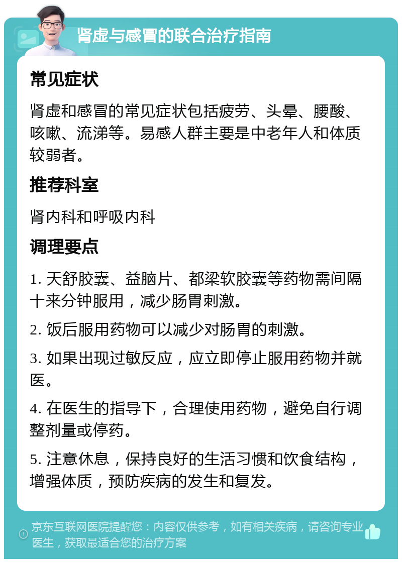 肾虚与感冒的联合治疗指南 常见症状 肾虚和感冒的常见症状包括疲劳、头晕、腰酸、咳嗽、流涕等。易感人群主要是中老年人和体质较弱者。 推荐科室 肾内科和呼吸内科 调理要点 1. 天舒胶囊、益脑片、都梁软胶囊等药物需间隔十来分钟服用，减少肠胃刺激。 2. 饭后服用药物可以减少对肠胃的刺激。 3. 如果出现过敏反应，应立即停止服用药物并就医。 4. 在医生的指导下，合理使用药物，避免自行调整剂量或停药。 5. 注意休息，保持良好的生活习惯和饮食结构，增强体质，预防疾病的发生和复发。