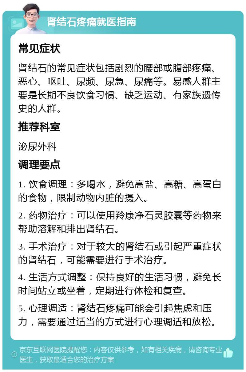 肾结石疼痛就医指南 常见症状 肾结石的常见症状包括剧烈的腰部或腹部疼痛、恶心、呕吐、尿频、尿急、尿痛等。易感人群主要是长期不良饮食习惯、缺乏运动、有家族遗传史的人群。 推荐科室 泌尿外科 调理要点 1. 饮食调理：多喝水，避免高盐、高糖、高蛋白的食物，限制动物内脏的摄入。 2. 药物治疗：可以使用羚康净石灵胶囊等药物来帮助溶解和排出肾结石。 3. 手术治疗：对于较大的肾结石或引起严重症状的肾结石，可能需要进行手术治疗。 4. 生活方式调整：保持良好的生活习惯，避免长时间站立或坐着，定期进行体检和复查。 5. 心理调适：肾结石疼痛可能会引起焦虑和压力，需要通过适当的方式进行心理调适和放松。