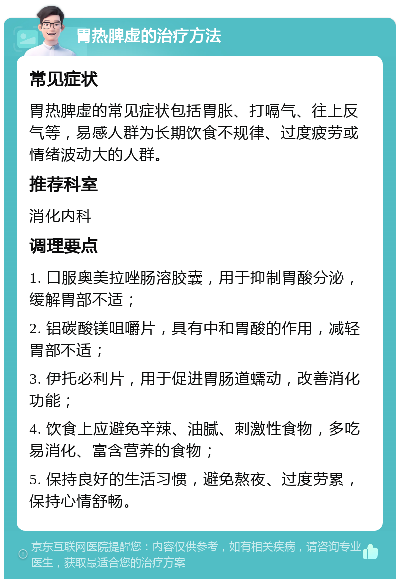 胃热脾虚的治疗方法 常见症状 胃热脾虚的常见症状包括胃胀、打嗝气、往上反气等，易感人群为长期饮食不规律、过度疲劳或情绪波动大的人群。 推荐科室 消化内科 调理要点 1. 口服奥美拉唑肠溶胶囊，用于抑制胃酸分泌，缓解胃部不适； 2. 铝碳酸镁咀嚼片，具有中和胃酸的作用，减轻胃部不适； 3. 伊托必利片，用于促进胃肠道蠕动，改善消化功能； 4. 饮食上应避免辛辣、油腻、刺激性食物，多吃易消化、富含营养的食物； 5. 保持良好的生活习惯，避免熬夜、过度劳累，保持心情舒畅。