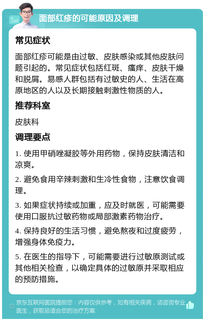 面部红疹的可能原因及调理 常见症状 面部红疹可能是由过敏、皮肤感染或其他皮肤问题引起的。常见症状包括红斑、瘙痒、皮肤干燥和脱屑。易感人群包括有过敏史的人、生活在高原地区的人以及长期接触刺激性物质的人。 推荐科室 皮肤科 调理要点 1. 使用甲硝唑凝胶等外用药物，保持皮肤清洁和凉爽。 2. 避免食用辛辣刺激和生冷性食物，注意饮食调理。 3. 如果症状持续或加重，应及时就医，可能需要使用口服抗过敏药物或局部激素药物治疗。 4. 保持良好的生活习惯，避免熬夜和过度疲劳，增强身体免疫力。 5. 在医生的指导下，可能需要进行过敏原测试或其他相关检查，以确定具体的过敏原并采取相应的预防措施。