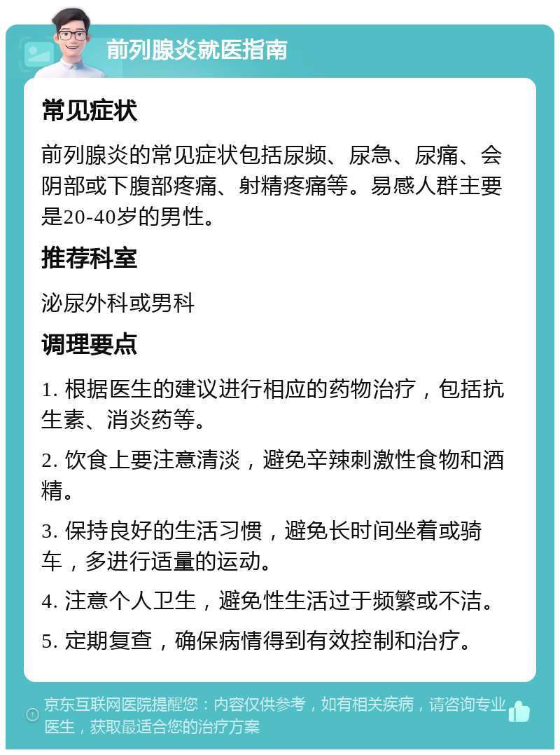 前列腺炎就医指南 常见症状 前列腺炎的常见症状包括尿频、尿急、尿痛、会阴部或下腹部疼痛、射精疼痛等。易感人群主要是20-40岁的男性。 推荐科室 泌尿外科或男科 调理要点 1. 根据医生的建议进行相应的药物治疗，包括抗生素、消炎药等。 2. 饮食上要注意清淡，避免辛辣刺激性食物和酒精。 3. 保持良好的生活习惯，避免长时间坐着或骑车，多进行适量的运动。 4. 注意个人卫生，避免性生活过于频繁或不洁。 5. 定期复查，确保病情得到有效控制和治疗。