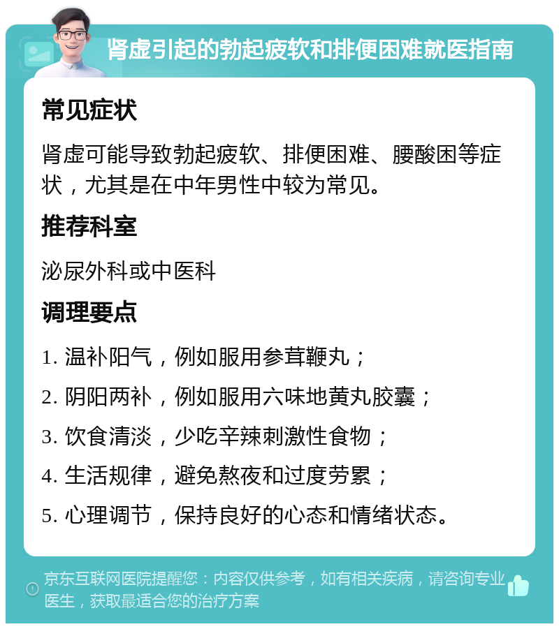 肾虚引起的勃起疲软和排便困难就医指南 常见症状 肾虚可能导致勃起疲软、排便困难、腰酸困等症状，尤其是在中年男性中较为常见。 推荐科室 泌尿外科或中医科 调理要点 1. 温补阳气，例如服用参茸鞭丸； 2. 阴阳两补，例如服用六味地黄丸胶囊； 3. 饮食清淡，少吃辛辣刺激性食物； 4. 生活规律，避免熬夜和过度劳累； 5. 心理调节，保持良好的心态和情绪状态。