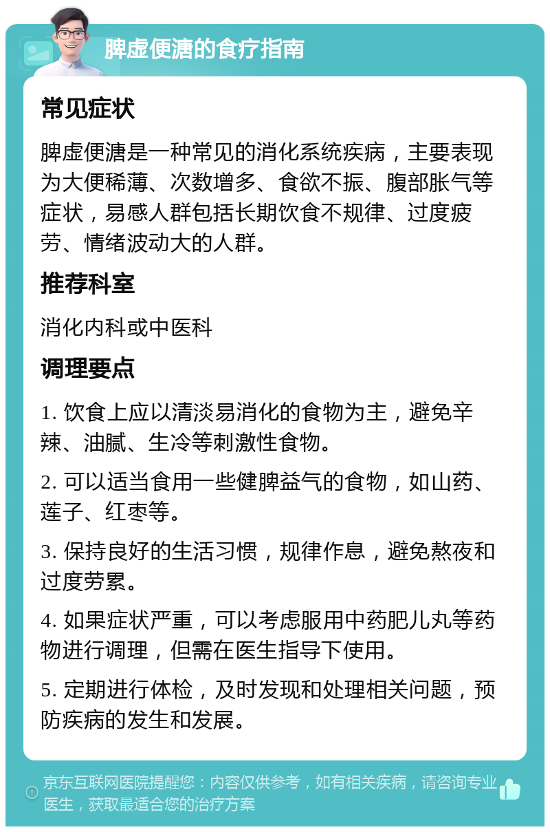 脾虚便溏的食疗指南 常见症状 脾虚便溏是一种常见的消化系统疾病，主要表现为大便稀薄、次数增多、食欲不振、腹部胀气等症状，易感人群包括长期饮食不规律、过度疲劳、情绪波动大的人群。 推荐科室 消化内科或中医科 调理要点 1. 饮食上应以清淡易消化的食物为主，避免辛辣、油腻、生冷等刺激性食物。 2. 可以适当食用一些健脾益气的食物，如山药、莲子、红枣等。 3. 保持良好的生活习惯，规律作息，避免熬夜和过度劳累。 4. 如果症状严重，可以考虑服用中药肥儿丸等药物进行调理，但需在医生指导下使用。 5. 定期进行体检，及时发现和处理相关问题，预防疾病的发生和发展。