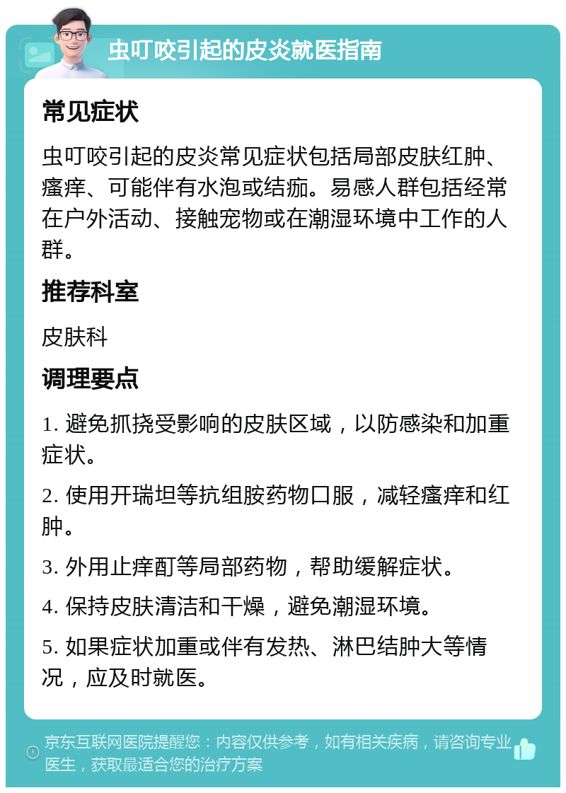 虫叮咬引起的皮炎就医指南 常见症状 虫叮咬引起的皮炎常见症状包括局部皮肤红肿、瘙痒、可能伴有水泡或结痂。易感人群包括经常在户外活动、接触宠物或在潮湿环境中工作的人群。 推荐科室 皮肤科 调理要点 1. 避免抓挠受影响的皮肤区域，以防感染和加重症状。 2. 使用开瑞坦等抗组胺药物口服，减轻瘙痒和红肿。 3. 外用止痒酊等局部药物，帮助缓解症状。 4. 保持皮肤清洁和干燥，避免潮湿环境。 5. 如果症状加重或伴有发热、淋巴结肿大等情况，应及时就医。