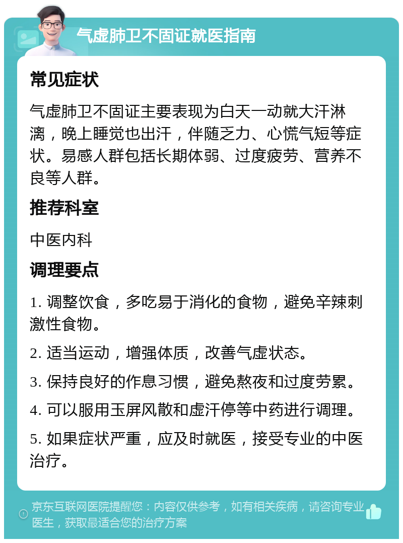 气虚肺卫不固证就医指南 常见症状 气虚肺卫不固证主要表现为白天一动就大汗淋漓，晚上睡觉也出汗，伴随乏力、心慌气短等症状。易感人群包括长期体弱、过度疲劳、营养不良等人群。 推荐科室 中医内科 调理要点 1. 调整饮食，多吃易于消化的食物，避免辛辣刺激性食物。 2. 适当运动，增强体质，改善气虚状态。 3. 保持良好的作息习惯，避免熬夜和过度劳累。 4. 可以服用玉屏风散和虚汗停等中药进行调理。 5. 如果症状严重，应及时就医，接受专业的中医治疗。