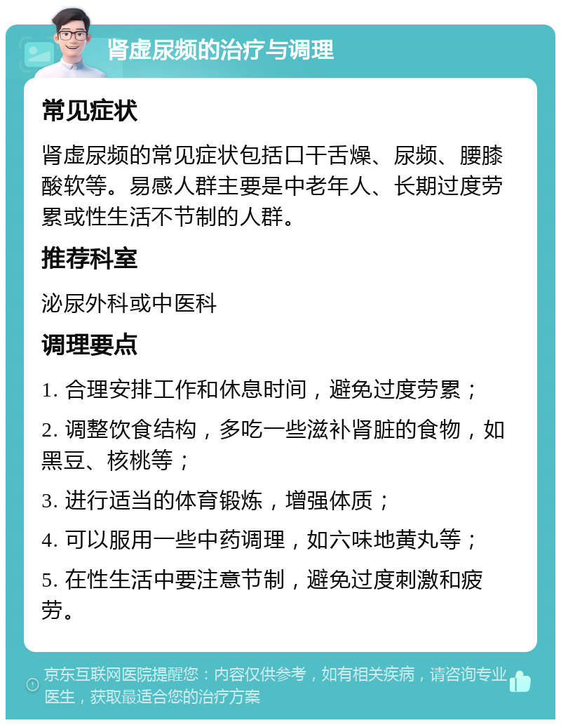 肾虚尿频的治疗与调理 常见症状 肾虚尿频的常见症状包括口干舌燥、尿频、腰膝酸软等。易感人群主要是中老年人、长期过度劳累或性生活不节制的人群。 推荐科室 泌尿外科或中医科 调理要点 1. 合理安排工作和休息时间，避免过度劳累； 2. 调整饮食结构，多吃一些滋补肾脏的食物，如黑豆、核桃等； 3. 进行适当的体育锻炼，增强体质； 4. 可以服用一些中药调理，如六味地黄丸等； 5. 在性生活中要注意节制，避免过度刺激和疲劳。