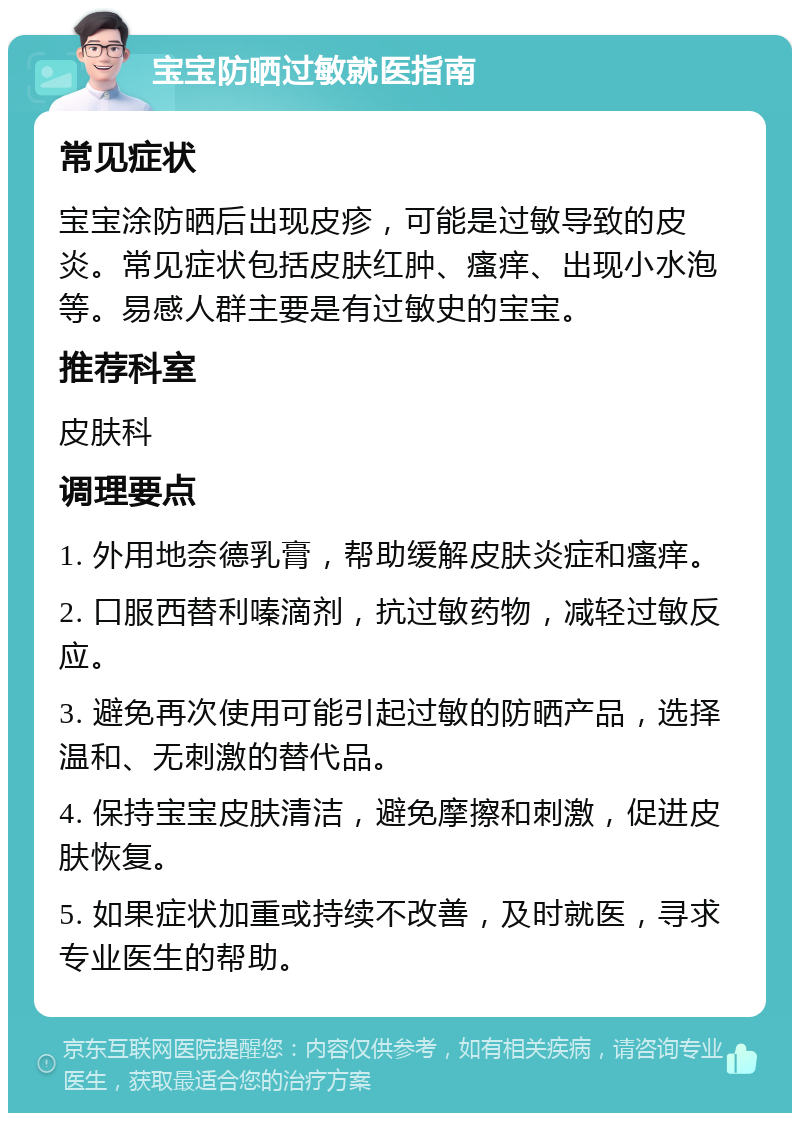 宝宝防晒过敏就医指南 常见症状 宝宝涂防晒后出现皮疹，可能是过敏导致的皮炎。常见症状包括皮肤红肿、瘙痒、出现小水泡等。易感人群主要是有过敏史的宝宝。 推荐科室 皮肤科 调理要点 1. 外用地奈德乳膏，帮助缓解皮肤炎症和瘙痒。 2. 口服西替利嗪滴剂，抗过敏药物，减轻过敏反应。 3. 避免再次使用可能引起过敏的防晒产品，选择温和、无刺激的替代品。 4. 保持宝宝皮肤清洁，避免摩擦和刺激，促进皮肤恢复。 5. 如果症状加重或持续不改善，及时就医，寻求专业医生的帮助。