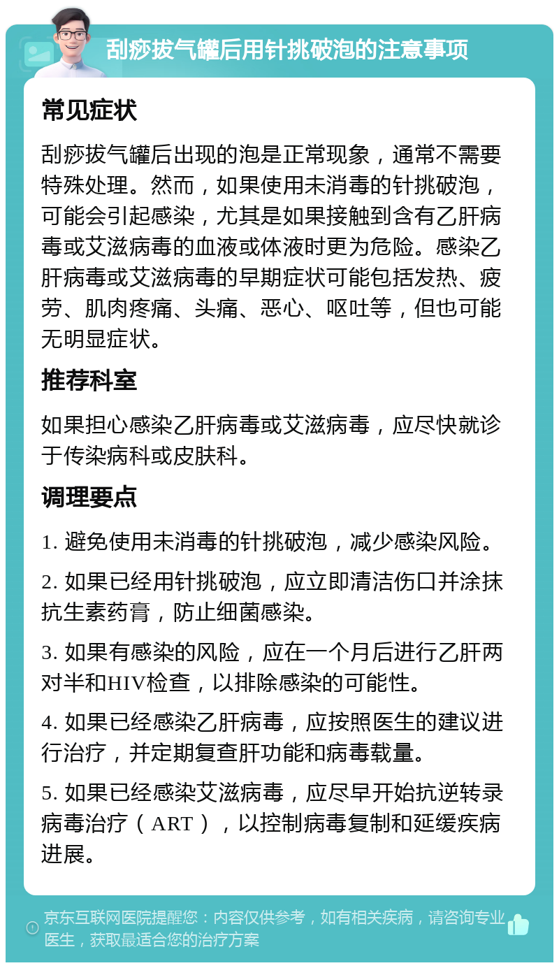 刮痧拔气罐后用针挑破泡的注意事项 常见症状 刮痧拔气罐后出现的泡是正常现象，通常不需要特殊处理。然而，如果使用未消毒的针挑破泡，可能会引起感染，尤其是如果接触到含有乙肝病毒或艾滋病毒的血液或体液时更为危险。感染乙肝病毒或艾滋病毒的早期症状可能包括发热、疲劳、肌肉疼痛、头痛、恶心、呕吐等，但也可能无明显症状。 推荐科室 如果担心感染乙肝病毒或艾滋病毒，应尽快就诊于传染病科或皮肤科。 调理要点 1. 避免使用未消毒的针挑破泡，减少感染风险。 2. 如果已经用针挑破泡，应立即清洁伤口并涂抹抗生素药膏，防止细菌感染。 3. 如果有感染的风险，应在一个月后进行乙肝两对半和HIV检查，以排除感染的可能性。 4. 如果已经感染乙肝病毒，应按照医生的建议进行治疗，并定期复查肝功能和病毒载量。 5. 如果已经感染艾滋病毒，应尽早开始抗逆转录病毒治疗（ART），以控制病毒复制和延缓疾病进展。