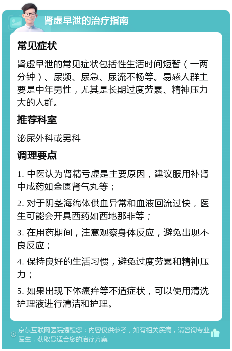 肾虚早泄的治疗指南 常见症状 肾虚早泄的常见症状包括性生活时间短暂（一两分钟）、尿频、尿急、尿流不畅等。易感人群主要是中年男性，尤其是长期过度劳累、精神压力大的人群。 推荐科室 泌尿外科或男科 调理要点 1. 中医认为肾精亏虚是主要原因，建议服用补肾中成药如金匮肾气丸等； 2. 对于阴茎海绵体供血异常和血液回流过快，医生可能会开具西药如西地那非等； 3. 在用药期间，注意观察身体反应，避免出现不良反应； 4. 保持良好的生活习惯，避免过度劳累和精神压力； 5. 如果出现下体瘙痒等不适症状，可以使用清洗护理液进行清洁和护理。