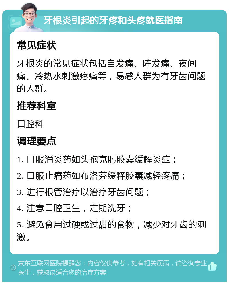 牙根炎引起的牙疼和头疼就医指南 常见症状 牙根炎的常见症状包括自发痛、阵发痛、夜间痛、冷热水刺激疼痛等，易感人群为有牙齿问题的人群。 推荐科室 口腔科 调理要点 1. 口服消炎药如头孢克肟胶囊缓解炎症； 2. 口服止痛药如布洛芬缓释胶囊减轻疼痛； 3. 进行根管治疗以治疗牙齿问题； 4. 注意口腔卫生，定期洗牙； 5. 避免食用过硬或过甜的食物，减少对牙齿的刺激。