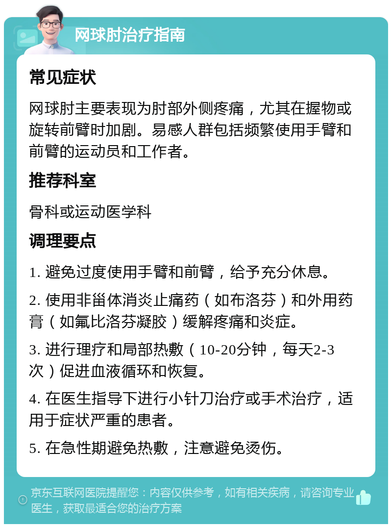 网球肘治疗指南 常见症状 网球肘主要表现为肘部外侧疼痛，尤其在握物或旋转前臂时加剧。易感人群包括频繁使用手臂和前臂的运动员和工作者。 推荐科室 骨科或运动医学科 调理要点 1. 避免过度使用手臂和前臂，给予充分休息。 2. 使用非甾体消炎止痛药（如布洛芬）和外用药膏（如氟比洛芬凝胶）缓解疼痛和炎症。 3. 进行理疗和局部热敷（10-20分钟，每天2-3次）促进血液循环和恢复。 4. 在医生指导下进行小针刀治疗或手术治疗，适用于症状严重的患者。 5. 在急性期避免热敷，注意避免烫伤。