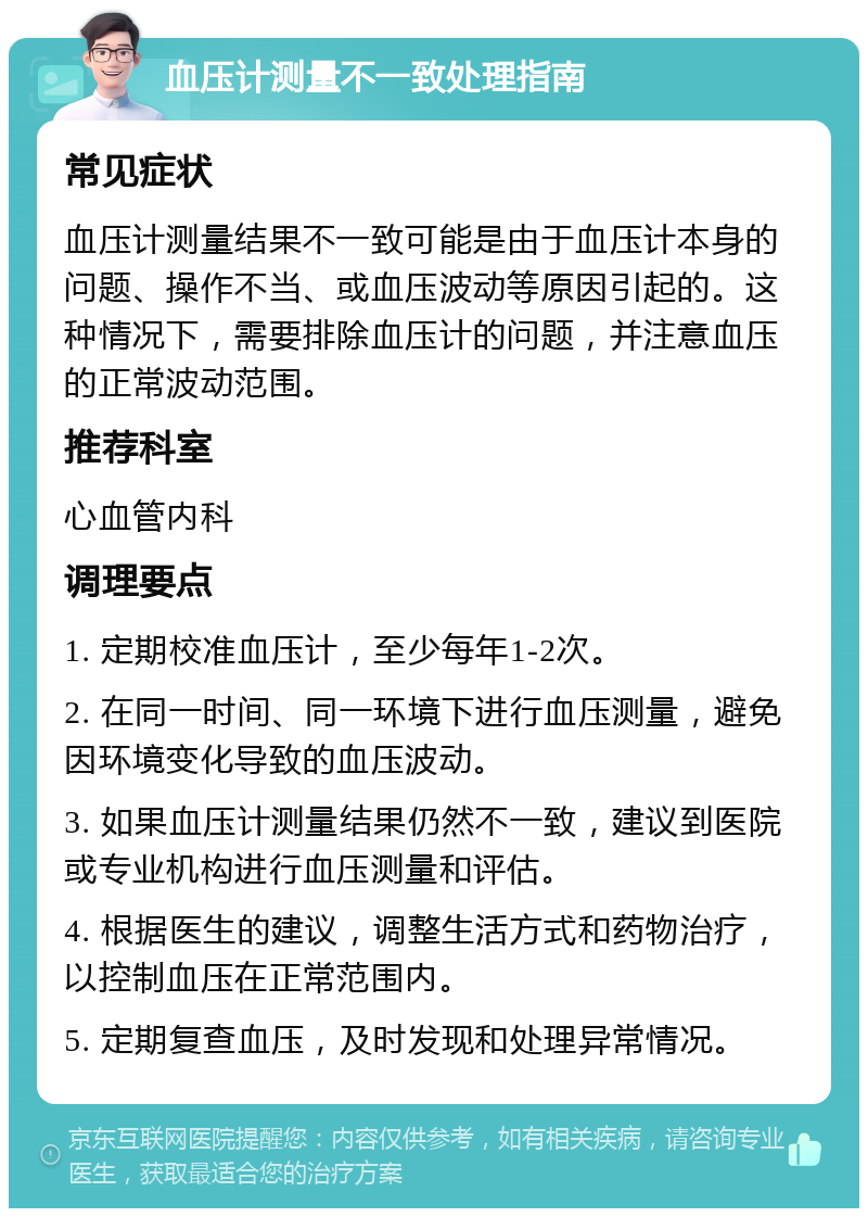 血压计测量不一致处理指南 常见症状 血压计测量结果不一致可能是由于血压计本身的问题、操作不当、或血压波动等原因引起的。这种情况下，需要排除血压计的问题，并注意血压的正常波动范围。 推荐科室 心血管内科 调理要点 1. 定期校准血压计，至少每年1-2次。 2. 在同一时间、同一环境下进行血压测量，避免因环境变化导致的血压波动。 3. 如果血压计测量结果仍然不一致，建议到医院或专业机构进行血压测量和评估。 4. 根据医生的建议，调整生活方式和药物治疗，以控制血压在正常范围内。 5. 定期复查血压，及时发现和处理异常情况。