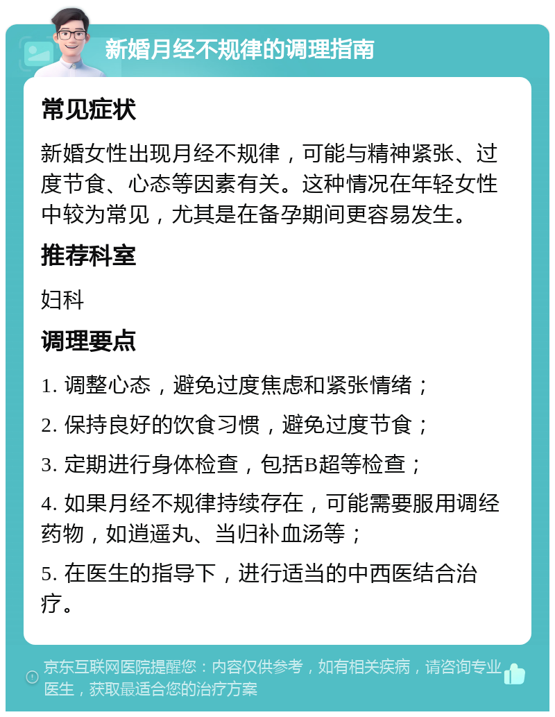 新婚月经不规律的调理指南 常见症状 新婚女性出现月经不规律，可能与精神紧张、过度节食、心态等因素有关。这种情况在年轻女性中较为常见，尤其是在备孕期间更容易发生。 推荐科室 妇科 调理要点 1. 调整心态，避免过度焦虑和紧张情绪； 2. 保持良好的饮食习惯，避免过度节食； 3. 定期进行身体检查，包括B超等检查； 4. 如果月经不规律持续存在，可能需要服用调经药物，如逍遥丸、当归补血汤等； 5. 在医生的指导下，进行适当的中西医结合治疗。