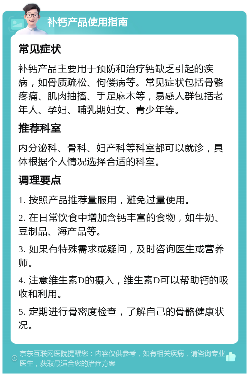 补钙产品使用指南 常见症状 补钙产品主要用于预防和治疗钙缺乏引起的疾病，如骨质疏松、佝偻病等。常见症状包括骨骼疼痛、肌肉抽搐、手足麻木等，易感人群包括老年人、孕妇、哺乳期妇女、青少年等。 推荐科室 内分泌科、骨科、妇产科等科室都可以就诊，具体根据个人情况选择合适的科室。 调理要点 1. 按照产品推荐量服用，避免过量使用。 2. 在日常饮食中增加含钙丰富的食物，如牛奶、豆制品、海产品等。 3. 如果有特殊需求或疑问，及时咨询医生或营养师。 4. 注意维生素D的摄入，维生素D可以帮助钙的吸收和利用。 5. 定期进行骨密度检查，了解自己的骨骼健康状况。