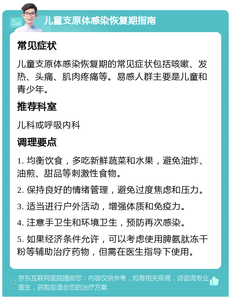 儿童支原体感染恢复期指南 常见症状 儿童支原体感染恢复期的常见症状包括咳嗽、发热、头痛、肌肉疼痛等。易感人群主要是儿童和青少年。 推荐科室 儿科或呼吸内科 调理要点 1. 均衡饮食，多吃新鲜蔬菜和水果，避免油炸、油煎、甜品等刺激性食物。 2. 保持良好的情绪管理，避免过度焦虑和压力。 3. 适当进行户外活动，增强体质和免疫力。 4. 注意手卫生和环境卫生，预防再次感染。 5. 如果经济条件允许，可以考虑使用脾氨肽冻干粉等辅助治疗药物，但需在医生指导下使用。