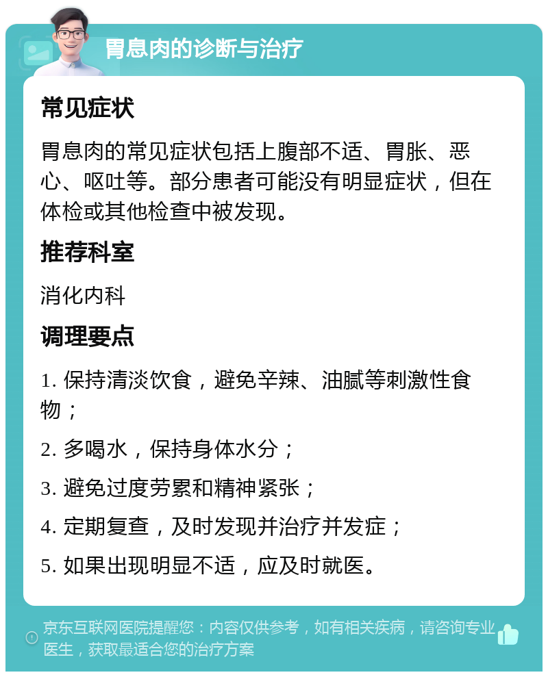 胃息肉的诊断与治疗 常见症状 胃息肉的常见症状包括上腹部不适、胃胀、恶心、呕吐等。部分患者可能没有明显症状，但在体检或其他检查中被发现。 推荐科室 消化内科 调理要点 1. 保持清淡饮食，避免辛辣、油腻等刺激性食物； 2. 多喝水，保持身体水分； 3. 避免过度劳累和精神紧张； 4. 定期复查，及时发现并治疗并发症； 5. 如果出现明显不适，应及时就医。