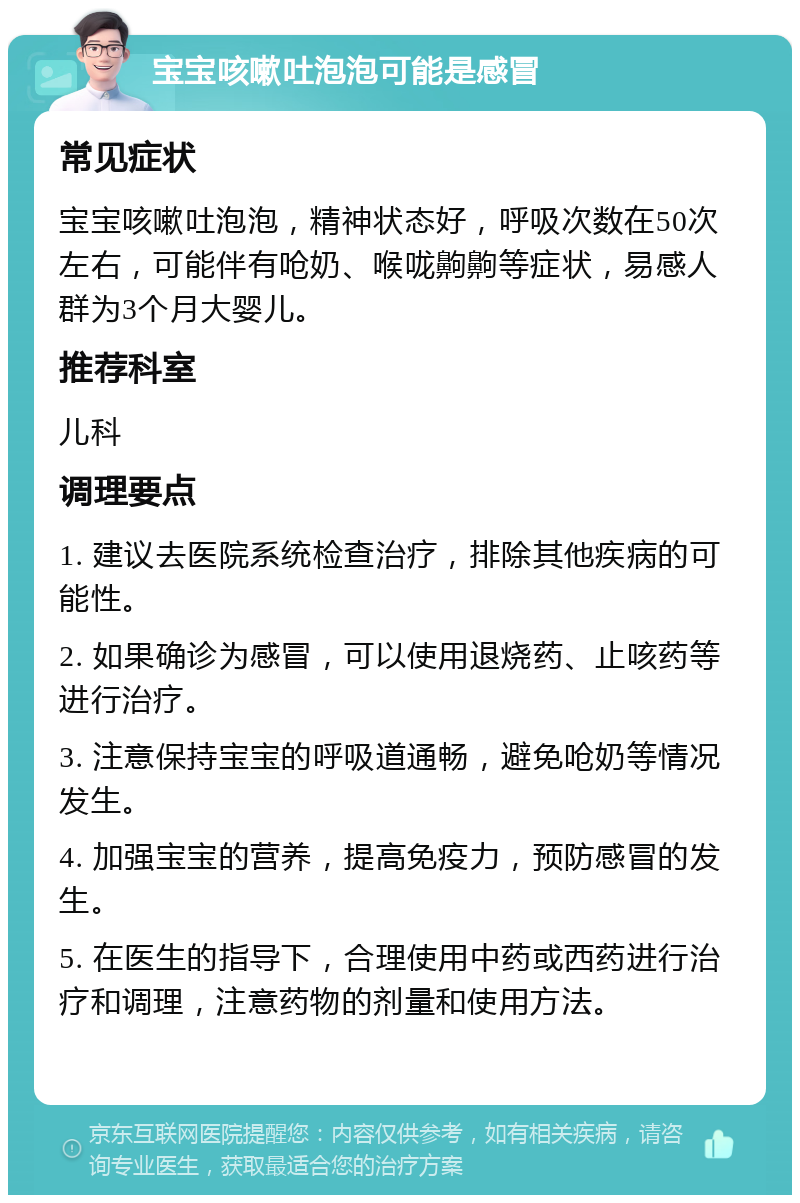 宝宝咳嗽吐泡泡可能是感冒 常见症状 宝宝咳嗽吐泡泡，精神状态好，呼吸次数在50次左右，可能伴有呛奶、喉咙齁齁等症状，易感人群为3个月大婴儿。 推荐科室 儿科 调理要点 1. 建议去医院系统检查治疗，排除其他疾病的可能性。 2. 如果确诊为感冒，可以使用退烧药、止咳药等进行治疗。 3. 注意保持宝宝的呼吸道通畅，避免呛奶等情况发生。 4. 加强宝宝的营养，提高免疫力，预防感冒的发生。 5. 在医生的指导下，合理使用中药或西药进行治疗和调理，注意药物的剂量和使用方法。