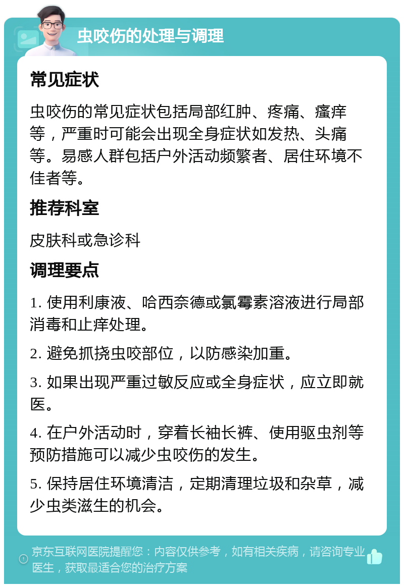 虫咬伤的处理与调理 常见症状 虫咬伤的常见症状包括局部红肿、疼痛、瘙痒等，严重时可能会出现全身症状如发热、头痛等。易感人群包括户外活动频繁者、居住环境不佳者等。 推荐科室 皮肤科或急诊科 调理要点 1. 使用利康液、哈西奈德或氯霉素溶液进行局部消毒和止痒处理。 2. 避免抓挠虫咬部位，以防感染加重。 3. 如果出现严重过敏反应或全身症状，应立即就医。 4. 在户外活动时，穿着长袖长裤、使用驱虫剂等预防措施可以减少虫咬伤的发生。 5. 保持居住环境清洁，定期清理垃圾和杂草，减少虫类滋生的机会。