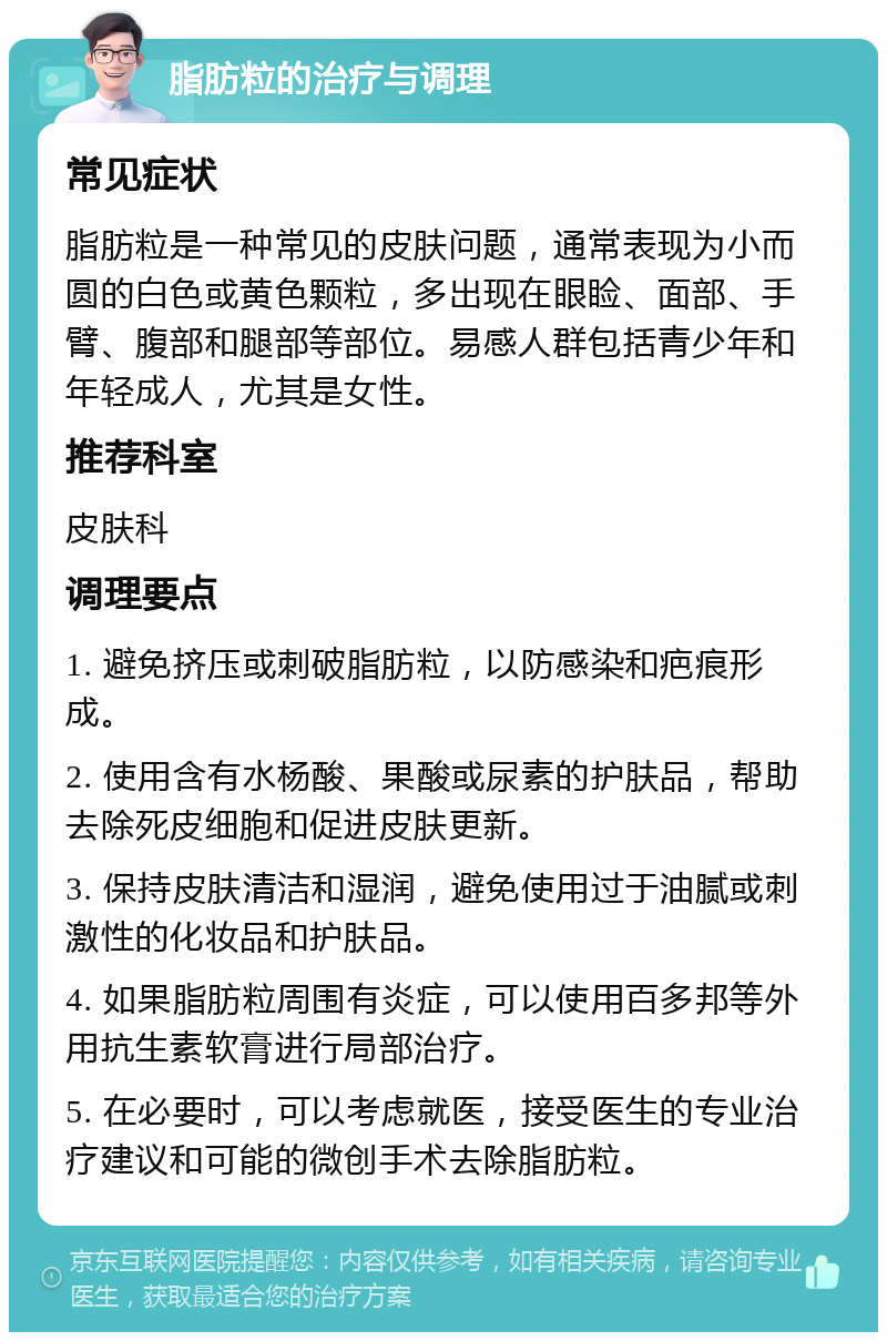 脂肪粒的治疗与调理 常见症状 脂肪粒是一种常见的皮肤问题，通常表现为小而圆的白色或黄色颗粒，多出现在眼睑、面部、手臂、腹部和腿部等部位。易感人群包括青少年和年轻成人，尤其是女性。 推荐科室 皮肤科 调理要点 1. 避免挤压或刺破脂肪粒，以防感染和疤痕形成。 2. 使用含有水杨酸、果酸或尿素的护肤品，帮助去除死皮细胞和促进皮肤更新。 3. 保持皮肤清洁和湿润，避免使用过于油腻或刺激性的化妆品和护肤品。 4. 如果脂肪粒周围有炎症，可以使用百多邦等外用抗生素软膏进行局部治疗。 5. 在必要时，可以考虑就医，接受医生的专业治疗建议和可能的微创手术去除脂肪粒。