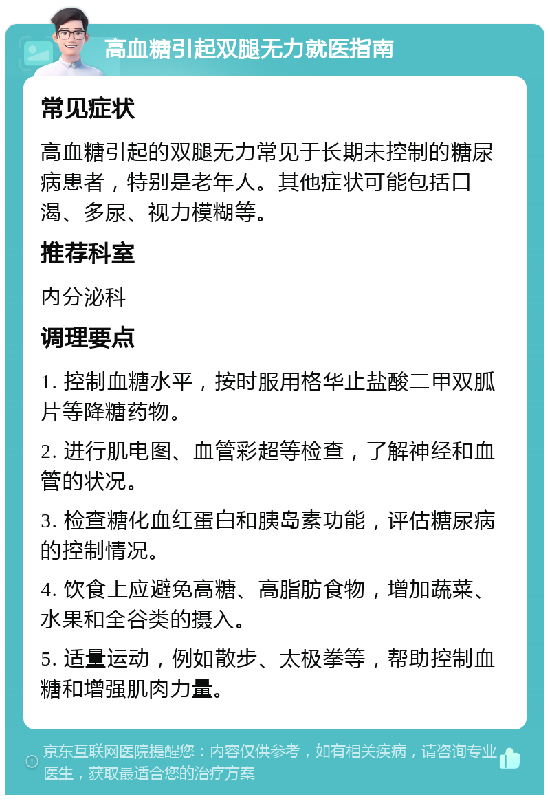 高血糖引起双腿无力就医指南 常见症状 高血糖引起的双腿无力常见于长期未控制的糖尿病患者，特别是老年人。其他症状可能包括口渴、多尿、视力模糊等。 推荐科室 内分泌科 调理要点 1. 控制血糖水平，按时服用格华止盐酸二甲双胍片等降糖药物。 2. 进行肌电图、血管彩超等检查，了解神经和血管的状况。 3. 检查糖化血红蛋白和胰岛素功能，评估糖尿病的控制情况。 4. 饮食上应避免高糖、高脂肪食物，增加蔬菜、水果和全谷类的摄入。 5. 适量运动，例如散步、太极拳等，帮助控制血糖和增强肌肉力量。