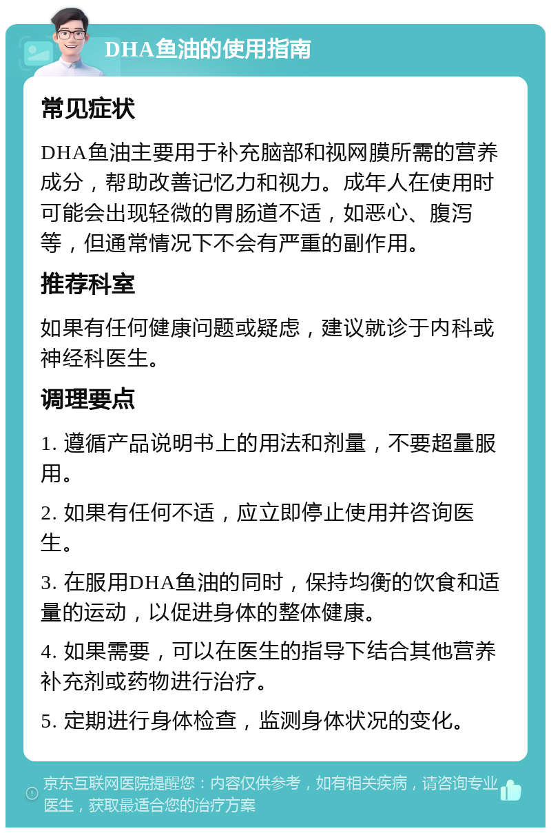 DHA鱼油的使用指南 常见症状 DHA鱼油主要用于补充脑部和视网膜所需的营养成分，帮助改善记忆力和视力。成年人在使用时可能会出现轻微的胃肠道不适，如恶心、腹泻等，但通常情况下不会有严重的副作用。 推荐科室 如果有任何健康问题或疑虑，建议就诊于内科或神经科医生。 调理要点 1. 遵循产品说明书上的用法和剂量，不要超量服用。 2. 如果有任何不适，应立即停止使用并咨询医生。 3. 在服用DHA鱼油的同时，保持均衡的饮食和适量的运动，以促进身体的整体健康。 4. 如果需要，可以在医生的指导下结合其他营养补充剂或药物进行治疗。 5. 定期进行身体检查，监测身体状况的变化。