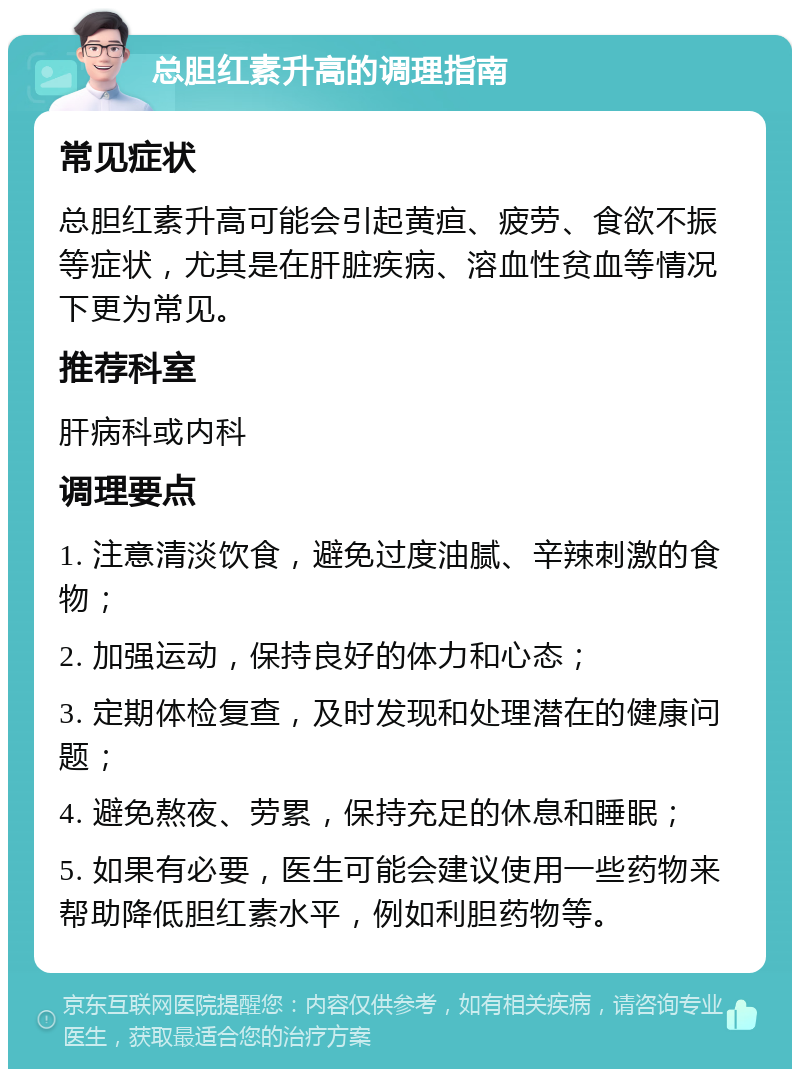 总胆红素升高的调理指南 常见症状 总胆红素升高可能会引起黄疸、疲劳、食欲不振等症状，尤其是在肝脏疾病、溶血性贫血等情况下更为常见。 推荐科室 肝病科或内科 调理要点 1. 注意清淡饮食，避免过度油腻、辛辣刺激的食物； 2. 加强运动，保持良好的体力和心态； 3. 定期体检复查，及时发现和处理潜在的健康问题； 4. 避免熬夜、劳累，保持充足的休息和睡眠； 5. 如果有必要，医生可能会建议使用一些药物来帮助降低胆红素水平，例如利胆药物等。